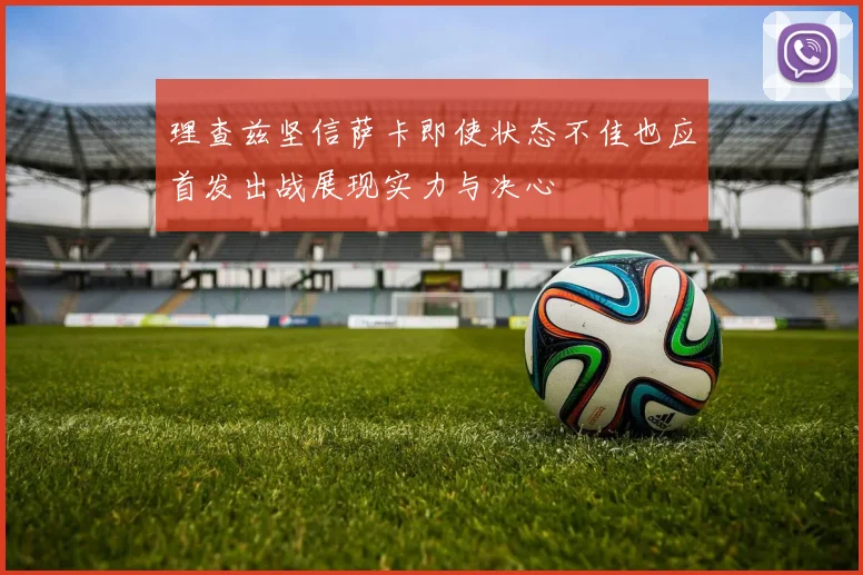 理查兹坚信萨卡即使状态不佳也应首发出战展现实力与决心