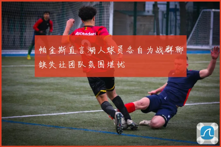 帕金斯直言湖人球员各自为战群聊缺失让团队氛围堪忧