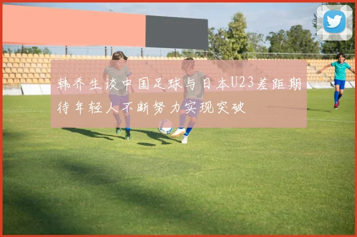 韩乔生谈中国足球与日本U23差距期待年轻人不断努力实现突破