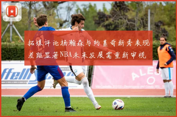 拓媒评论杨瀚森与约基奇新秀表现差距显著NBA未来发展需重新审视