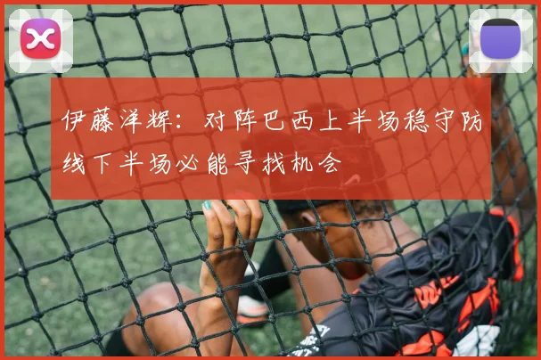 伊藤洋辉：对阵巴西上半场稳守防线下半场必能寻找机会