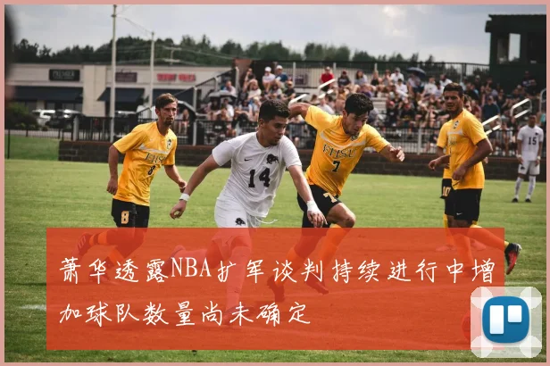 萧华透露NBA扩军谈判持续进行中增加球队数量尚未确定