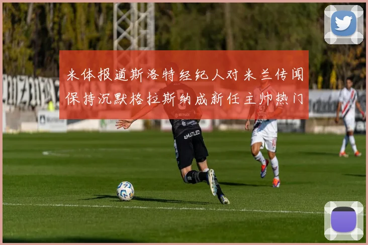 米体报道斯洛特经纪人对米兰传闻保持沉默格拉斯纳成新任主帅热门人选