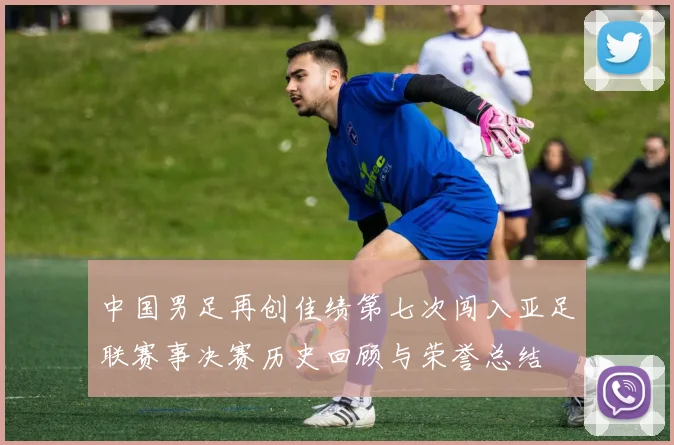 中国男足再创佳绩第七次闯入亚足联赛事决赛历史回顾与荣誉总结