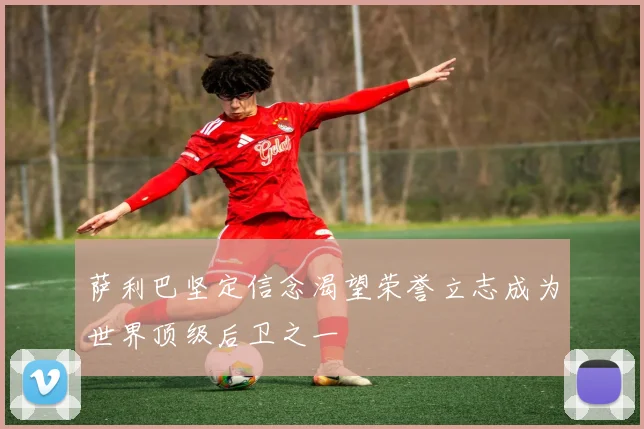 萨利巴坚定信念渴望荣誉立志成为世界顶级后卫之一
