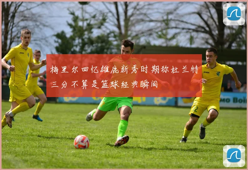 梅里尔回忆雄鹿新秀时期称杜兰特三分不算是篮球经典瞬间