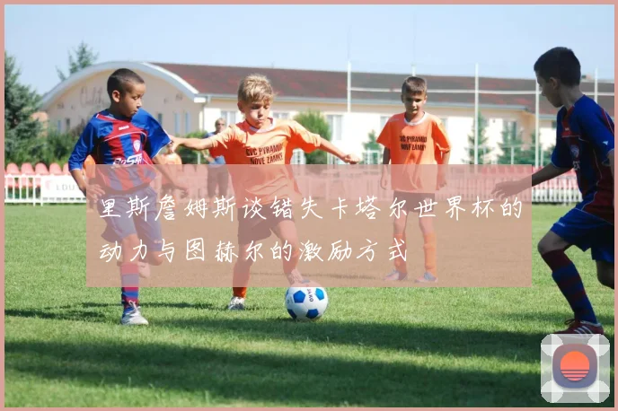 里斯詹姆斯谈错失卡塔尔世界杯的动力与图赫尔的激励方式