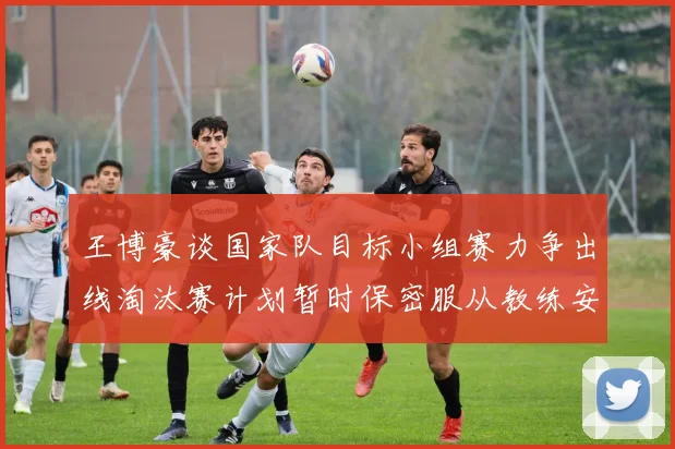 王博豪谈国家队目标小组赛力争出线淘汰赛计划暂时保密服从教练安排