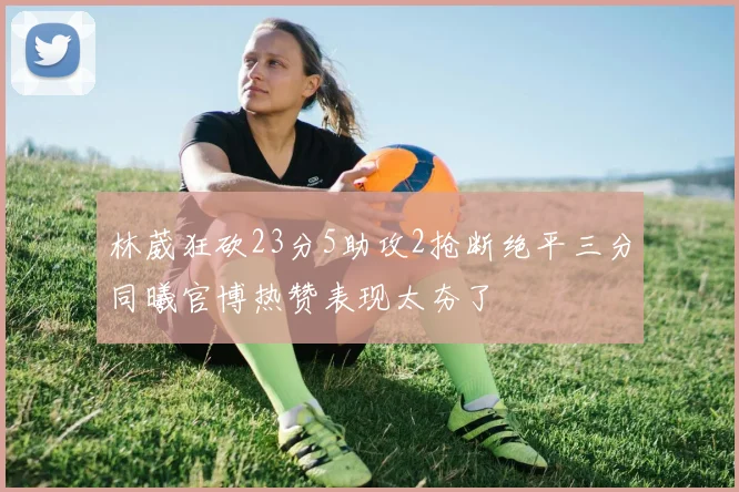 林葳狂砍23分5助攻2抢断绝平三分同曦官博热赞表现太夯了