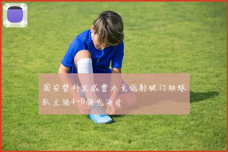 国安替补发威曹永竞低射破门助球队主场4-0领先海牛