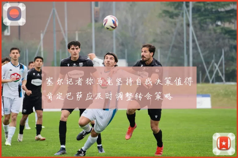 塞尔记者称马竞坚持自我决策值得肯定巴萨应及时调整转会策略