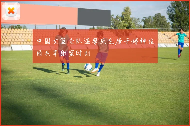 中国女篮全队温馨庆生唐子婷钟佳丽共享甜蜜时刻