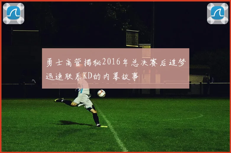 勇士高管揭秘2016年总决赛后追梦迅速联系KD的内幕故事