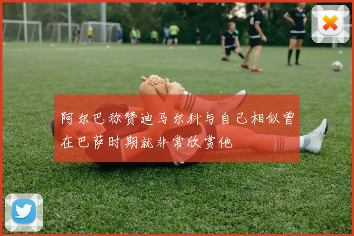 阿尔巴称赞迪马尔科与自己相似曾在巴萨时期就非常欣赏他