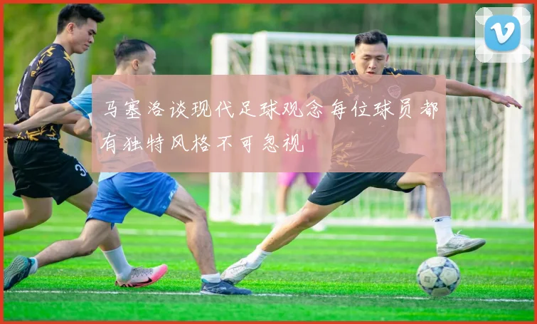 马塞洛谈现代足球观念每位球员都有独特风格不可忽视
