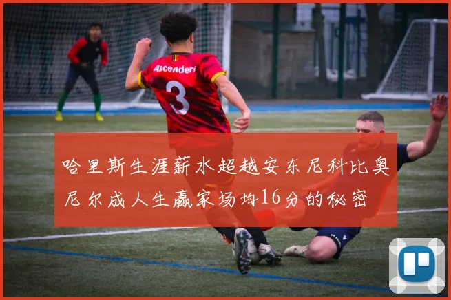 哈里斯生涯薪水超越安东尼科比奥尼尔成人生赢家场均16分的秘密