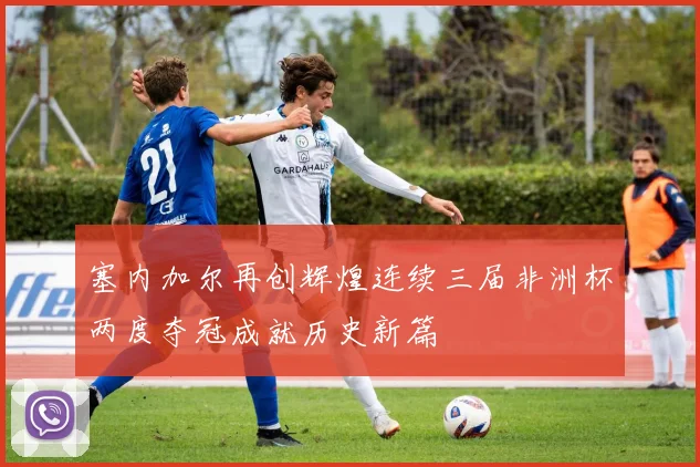 塞内加尔再创辉煌连续三届非洲杯两度夺冠成就历史新篇