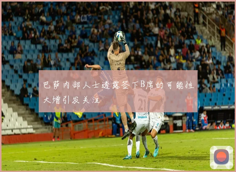 巴萨内部人士透露签下B席的可能性大增引发关注