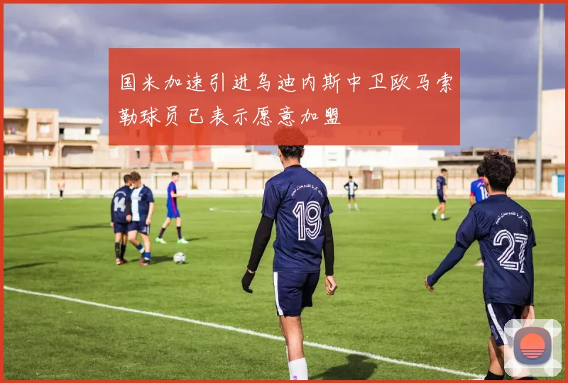 国米加速引进乌迪内斯中卫欧马索勒球员已表示愿意加盟