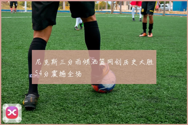 尼克斯三分雨倾洒篮网创历史大胜54分震撼全场