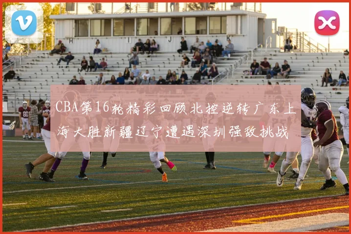 CBA第16轮精彩回顾北控逆转广东上海大胜新疆辽宁遭遇深圳强敌挑战