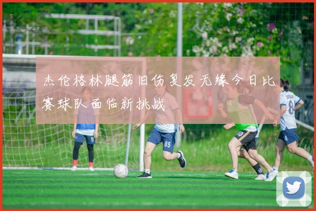 杰伦格林腿筋旧伤复发无缘今日比赛球队面临新挑战