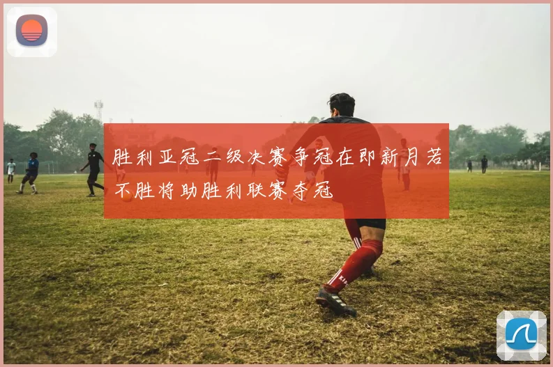 胜利亚冠二级决赛争冠在即新月若不胜将助胜利联赛夺冠