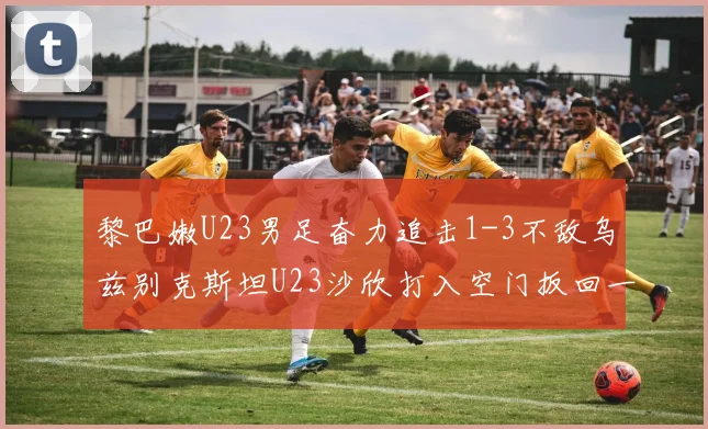 黎巴嫩U23男足奋力追击1-3不敌乌兹别克斯坦U23沙欣打入空门扳回一城