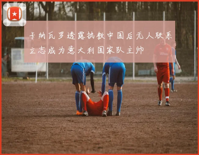 卡纳瓦罗透露执教中国后无人联系立志成为意大利国家队主帅