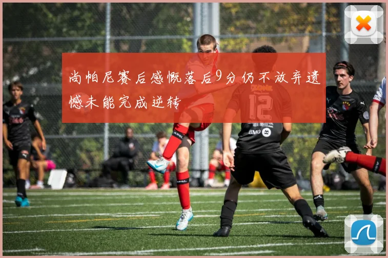 尚帕尼赛后感慨落后9分仍不放弃遗憾未能完成逆转