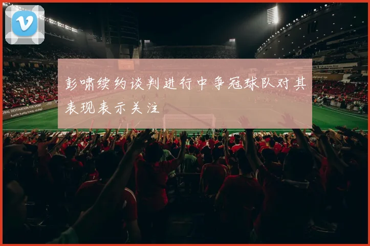 彭啸续约谈判进行中争冠球队对其表现表示关注