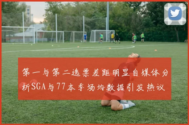 第一与第二选票差距明显自媒体分析SGA与77本季场均数据引发热议