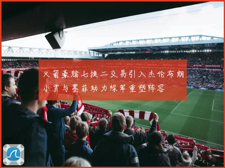 火箭豪赌七换二交易引入杰伦布朗小贾与墨菲助力绿军重塑阵容